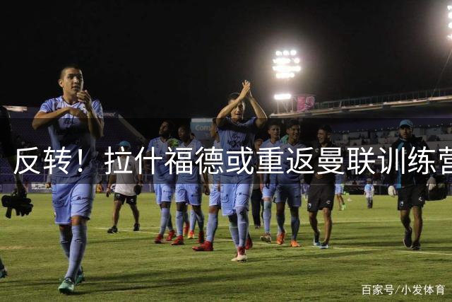 反转！拉什福德或重返曼联训练营 前场重组迎来关键变数